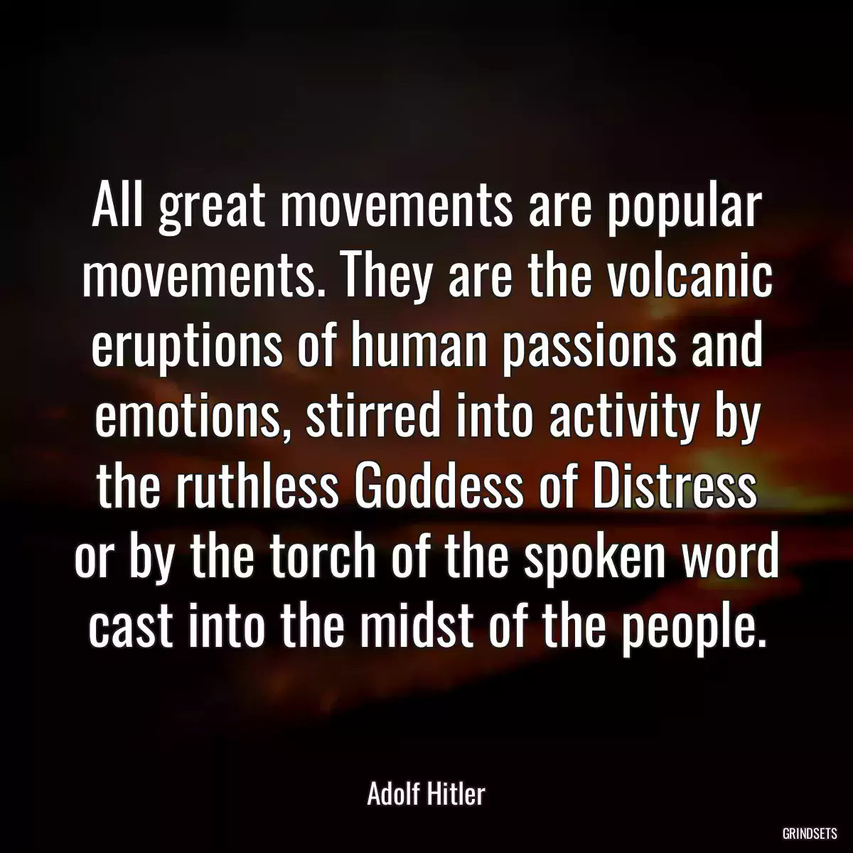 All great movements are popular movements. They are the volcanic eruptions of human passions and emotions, stirred into activity by the ruthless Goddess of Distress or by the torch of the spoken word cast into the midst of the people.