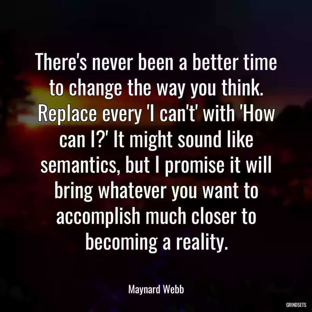 There\'s never been a better time to change the way you think. Replace every \'I can\'t\' with \'How can I?\' It might sound like semantics, but I promise it will bring whatever you want to accomplish much closer to becoming a reality.