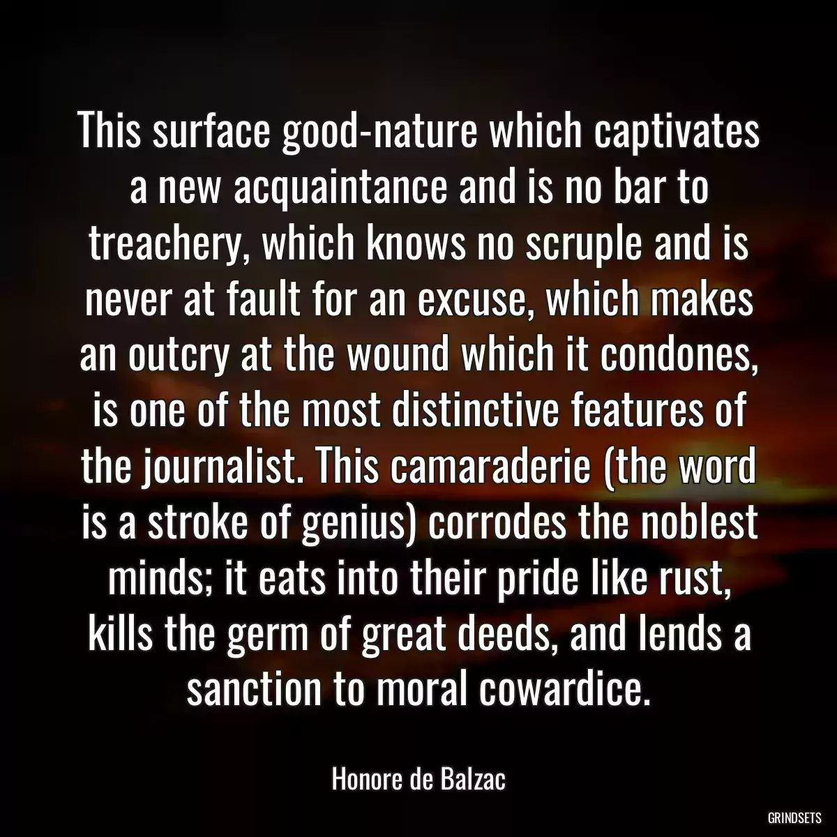 This surface good-nature which captivates a new acquaintance and is no bar to treachery, which knows no scruple and is never at fault for an excuse, which makes an outcry at the wound which it condones, is one of the most distinctive features of the journalist. This camaraderie (the word is a stroke of genius) corrodes the noblest minds; it eats into their pride like rust, kills the germ of great deeds, and lends a sanction to moral cowardice.