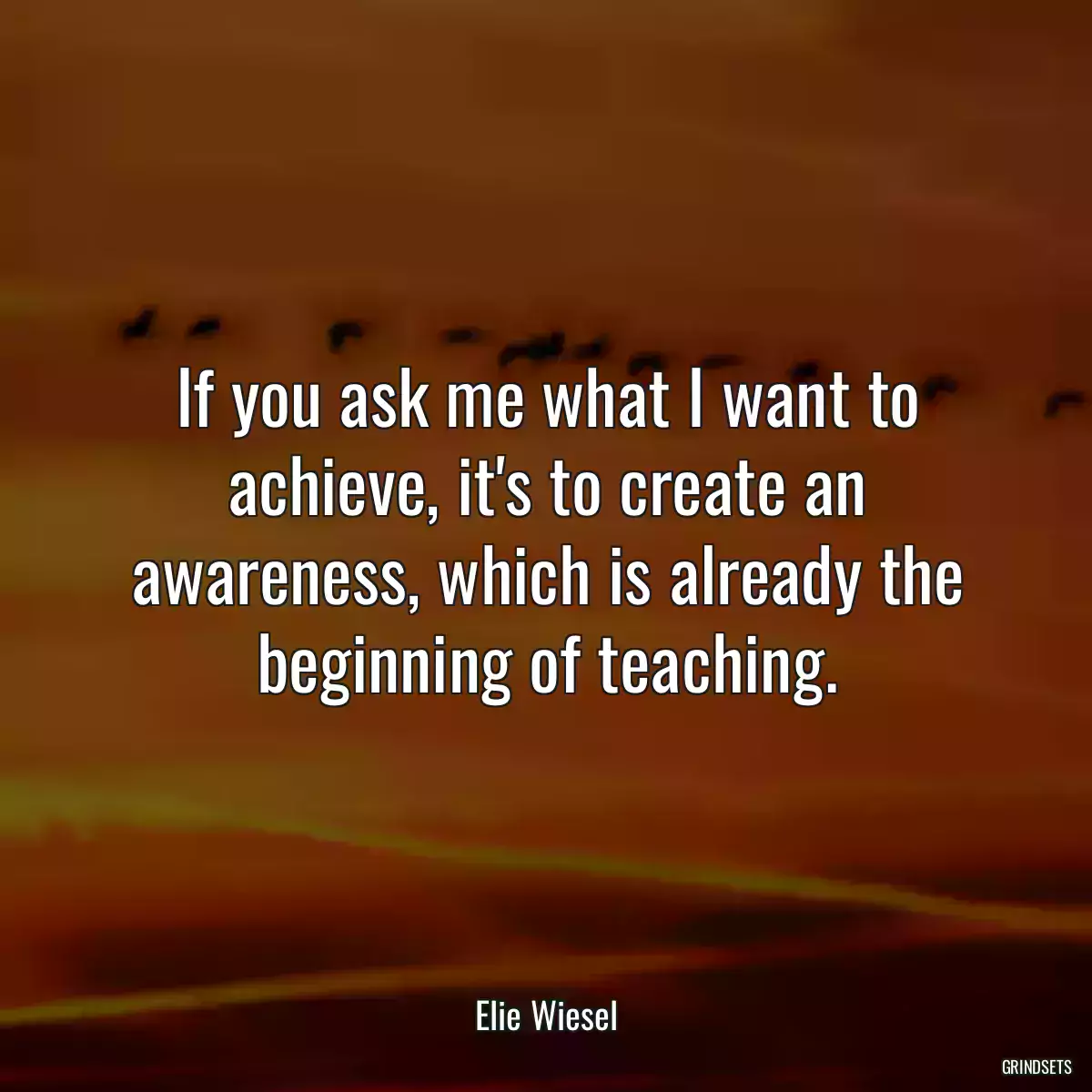 If you ask me what I want to achieve, it\'s to create an awareness, which is already the beginning of teaching.