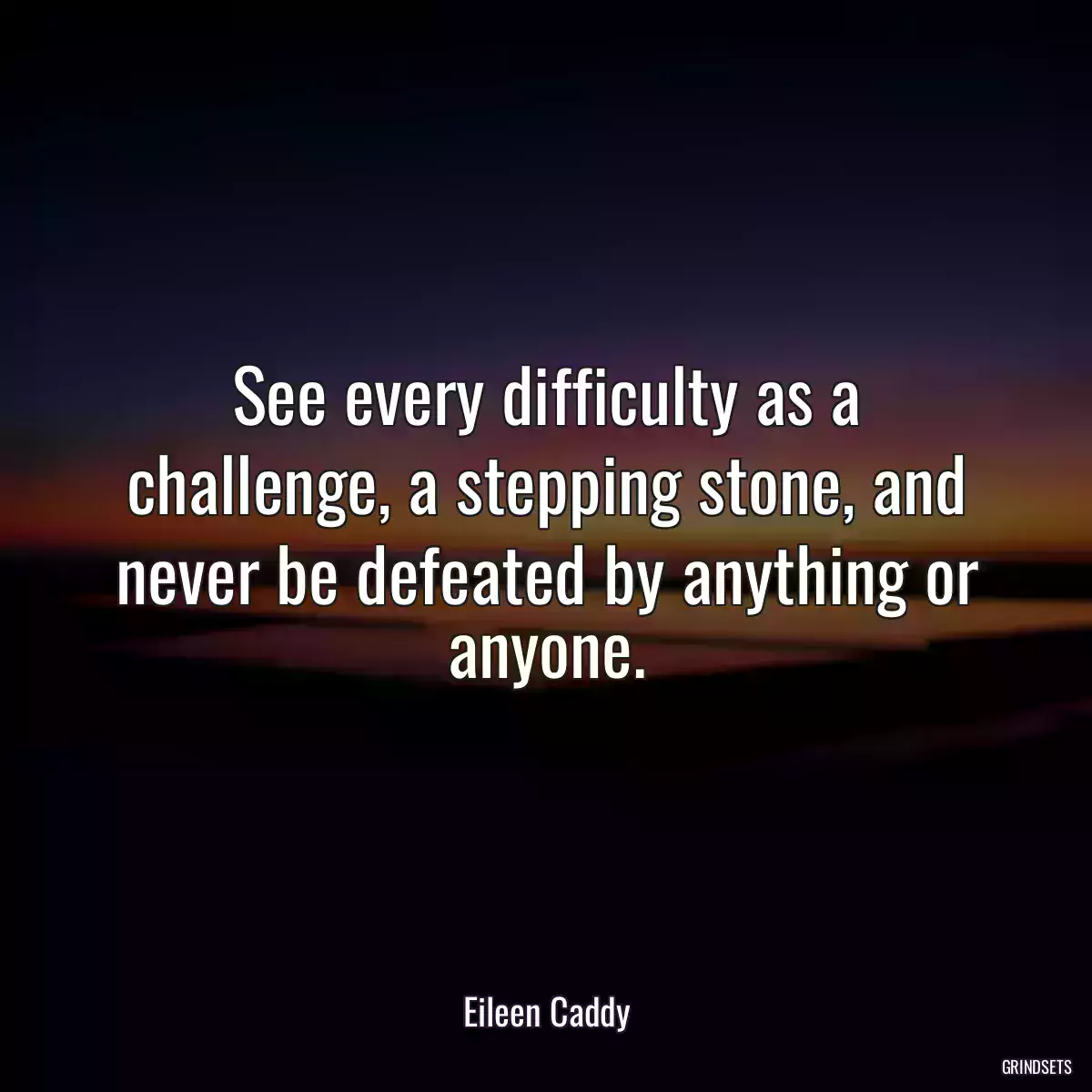 See every difficulty as a challenge, a stepping stone, and never be defeated by anything or anyone.