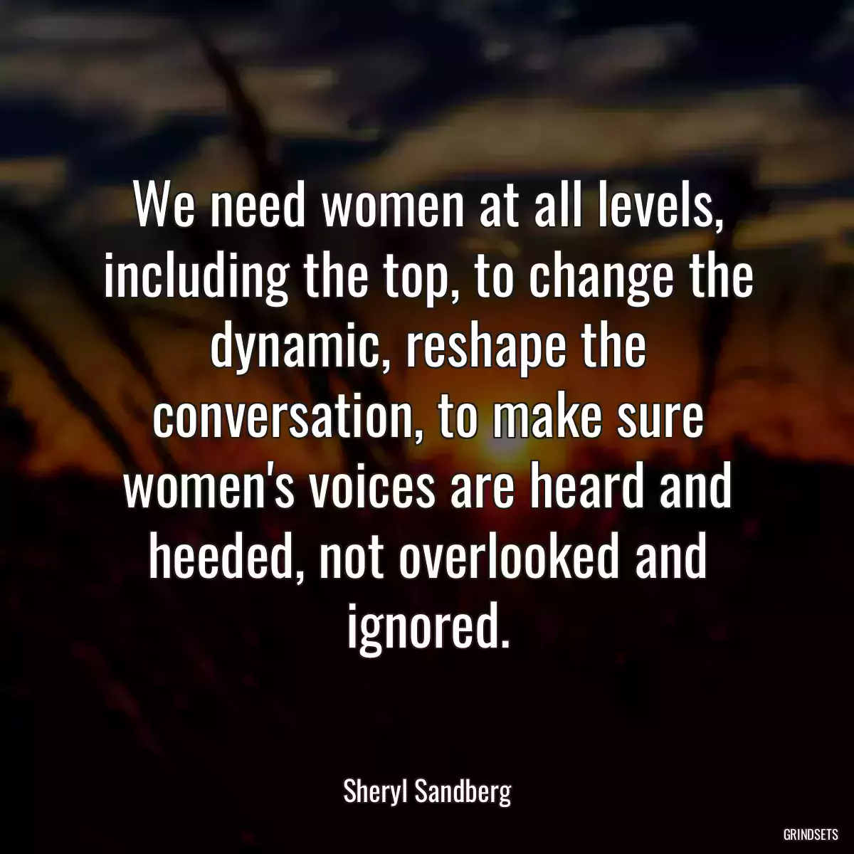 We need women at all levels, including the top, to change the dynamic, reshape the conversation, to make sure women\'s voices are heard and heeded, not overlooked and ignored.