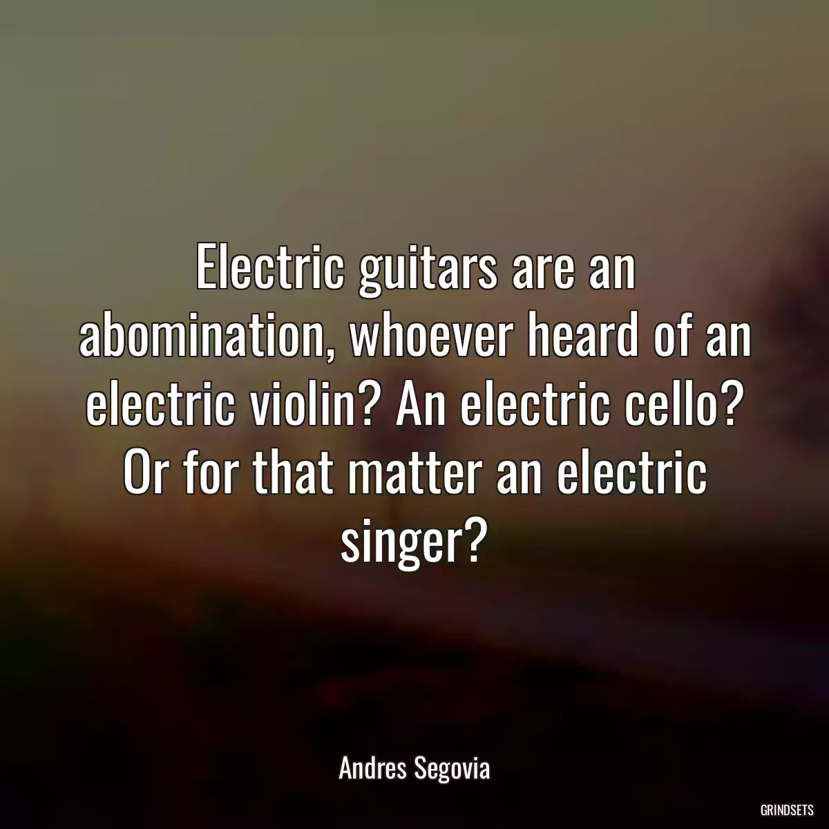 Electric guitars are an abomination, whoever heard of an electric violin? An electric cello? Or for that matter an electric singer?