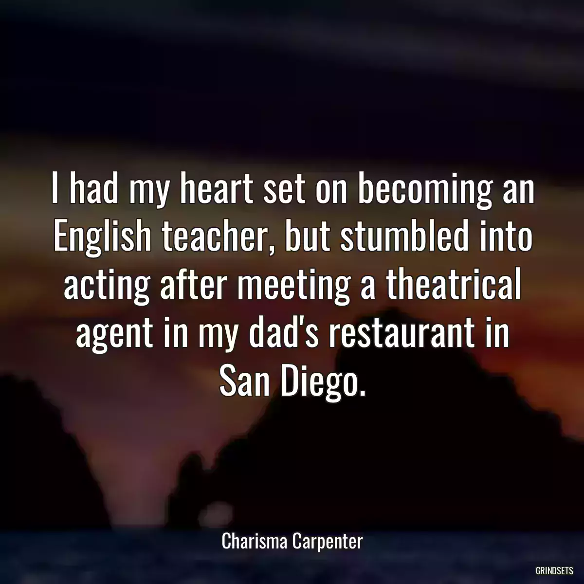 I had my heart set on becoming an English teacher, but stumbled into acting after meeting a theatrical agent in my dad\'s restaurant in San Diego.