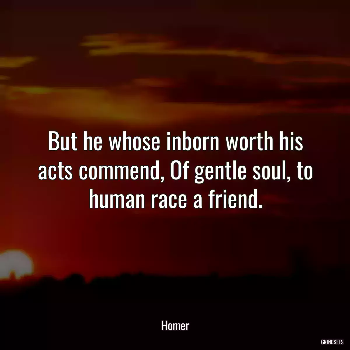 But he whose inborn worth his acts commend, Of gentle soul, to human race a friend.