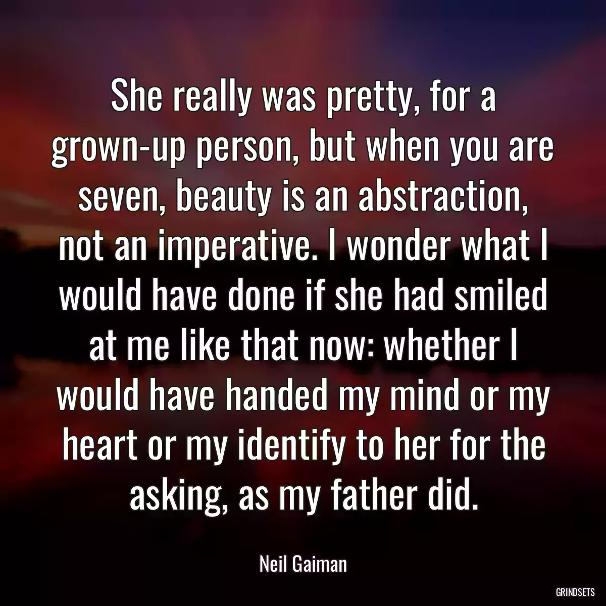 She really was pretty, for a grown-up person, but when you are seven, beauty is an abstraction, not an imperative. I wonder what I would have done if she had smiled at me like that now: whether I would have handed my mind or my heart or my identify to her for the asking, as my father did.