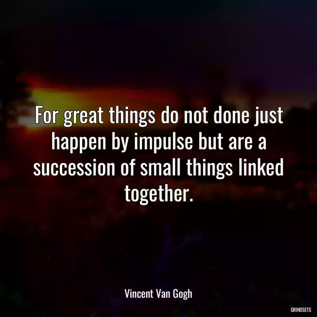 For great things do not done just happen by impulse but are a succession of small things linked together.