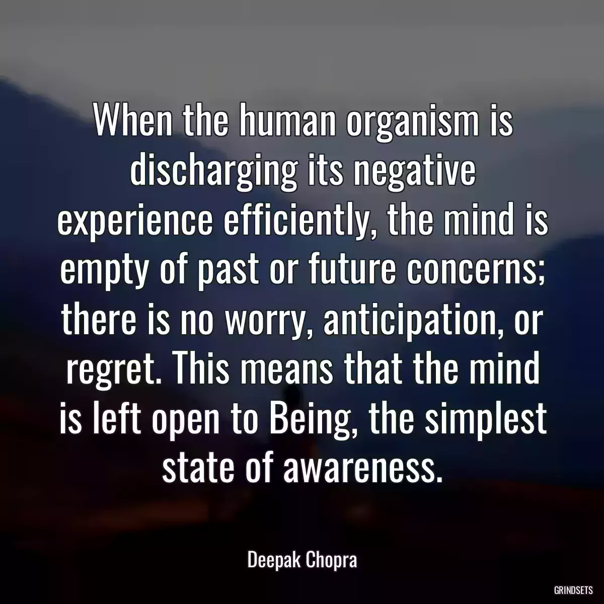 When the human organism is discharging its negative experience efficiently, the mind is empty of past or future concerns; there is no worry, anticipation, or regret. This means that the mind is left open to Being, the simplest state of awareness.