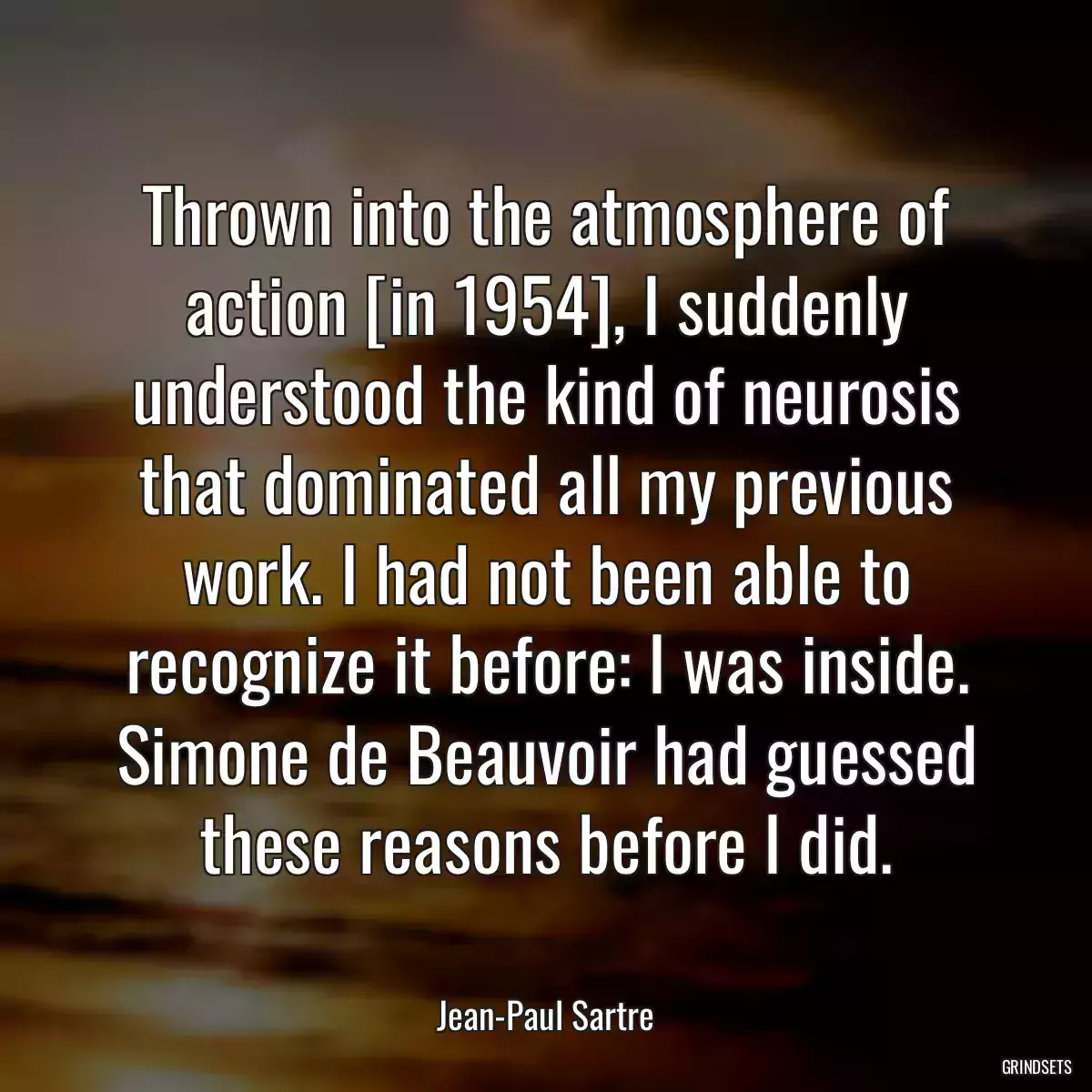 Thrown into the atmosphere of action [in 1954], I suddenly understood the kind of neurosis that dominated all my previous work. I had not been able to recognize it before: I was inside. Simone de Beauvoir had guessed these reasons before I did.