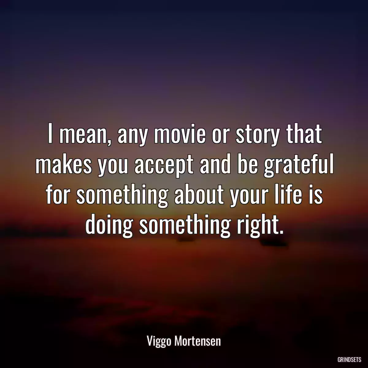 I mean, any movie or story that makes you accept and be grateful for something about your life is doing something right.