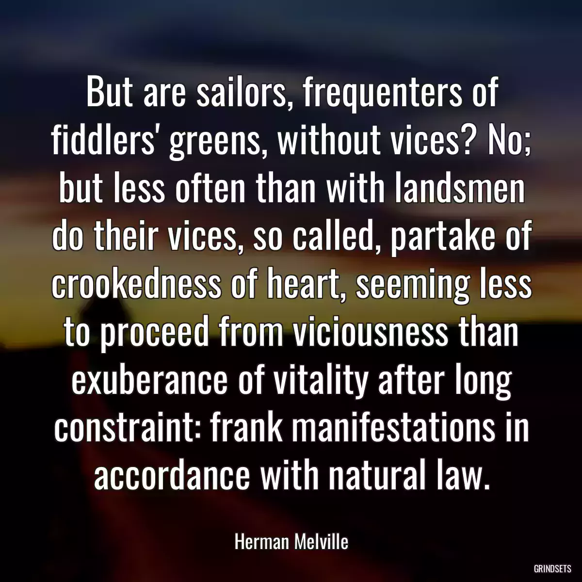 But are sailors, frequenters of fiddlers\' greens, without vices? No; but less often than with landsmen do their vices, so called, partake of crookedness of heart, seeming less to proceed from viciousness than exuberance of vitality after long constraint: frank manifestations in accordance with natural law.