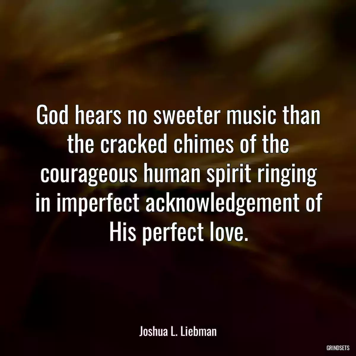 God hears no sweeter music than the cracked chimes of the courageous human spirit ringing in imperfect acknowledgement of His perfect love.