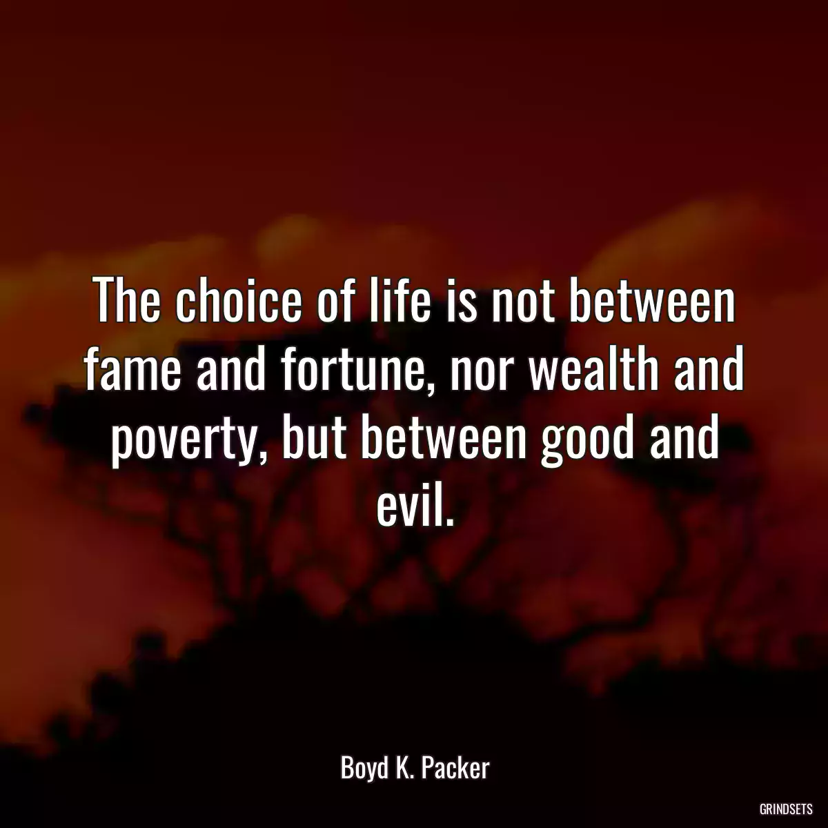 The choice of life is not between fame and fortune, nor wealth and poverty, but between good and evil.