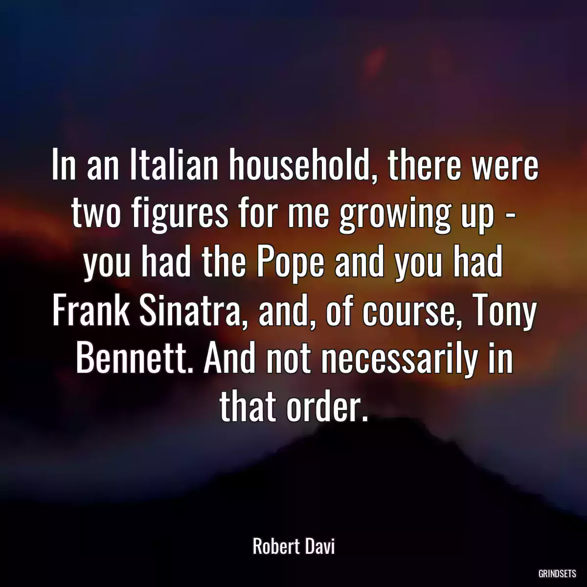 In an Italian household, there were two figures for me growing up - you had the Pope and you had Frank Sinatra, and, of course, Tony Bennett. And not necessarily in that order.