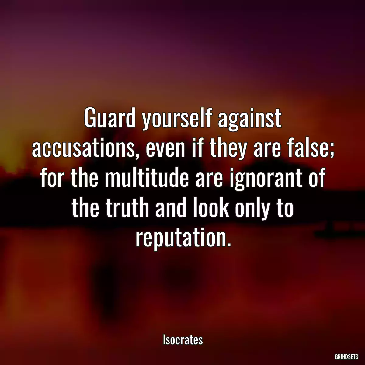 Guard yourself against accusations, even if they are false; for the multitude are ignorant of the truth and look only to reputation.