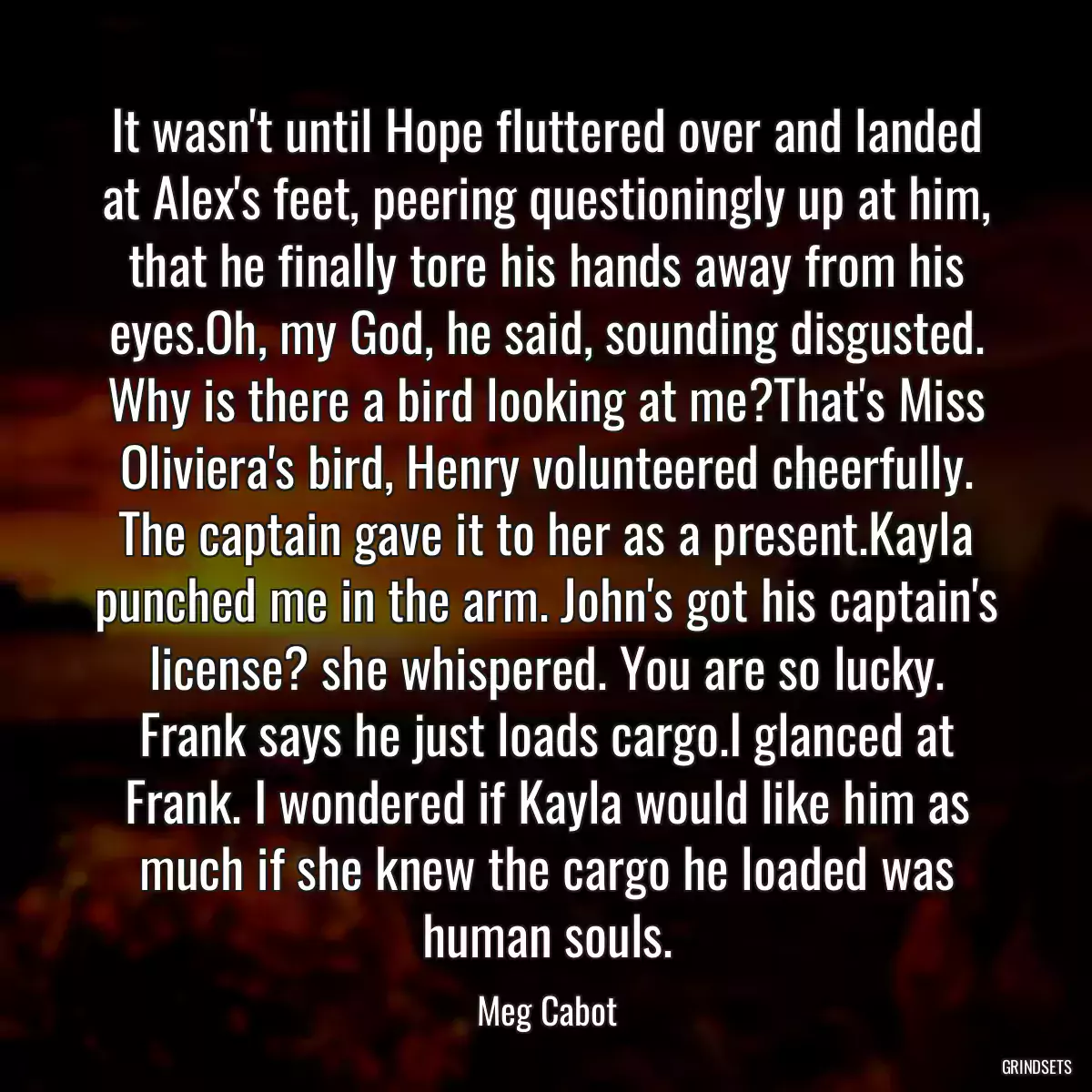 It wasn\'t until Hope fluttered over and landed at Alex\'s feet, peering questioningly up at him, that he finally tore his hands away from his eyes.Oh, my God, he said, sounding disgusted. Why is there a bird looking at me?That\'s Miss Oliviera\'s bird, Henry volunteered cheerfully. The captain gave it to her as a present.Kayla punched me in the arm. John\'s got his captain\'s license? she whispered. You are so lucky. Frank says he just loads cargo.I glanced at Frank. I wondered if Kayla would like him as much if she knew the cargo he loaded was human souls.