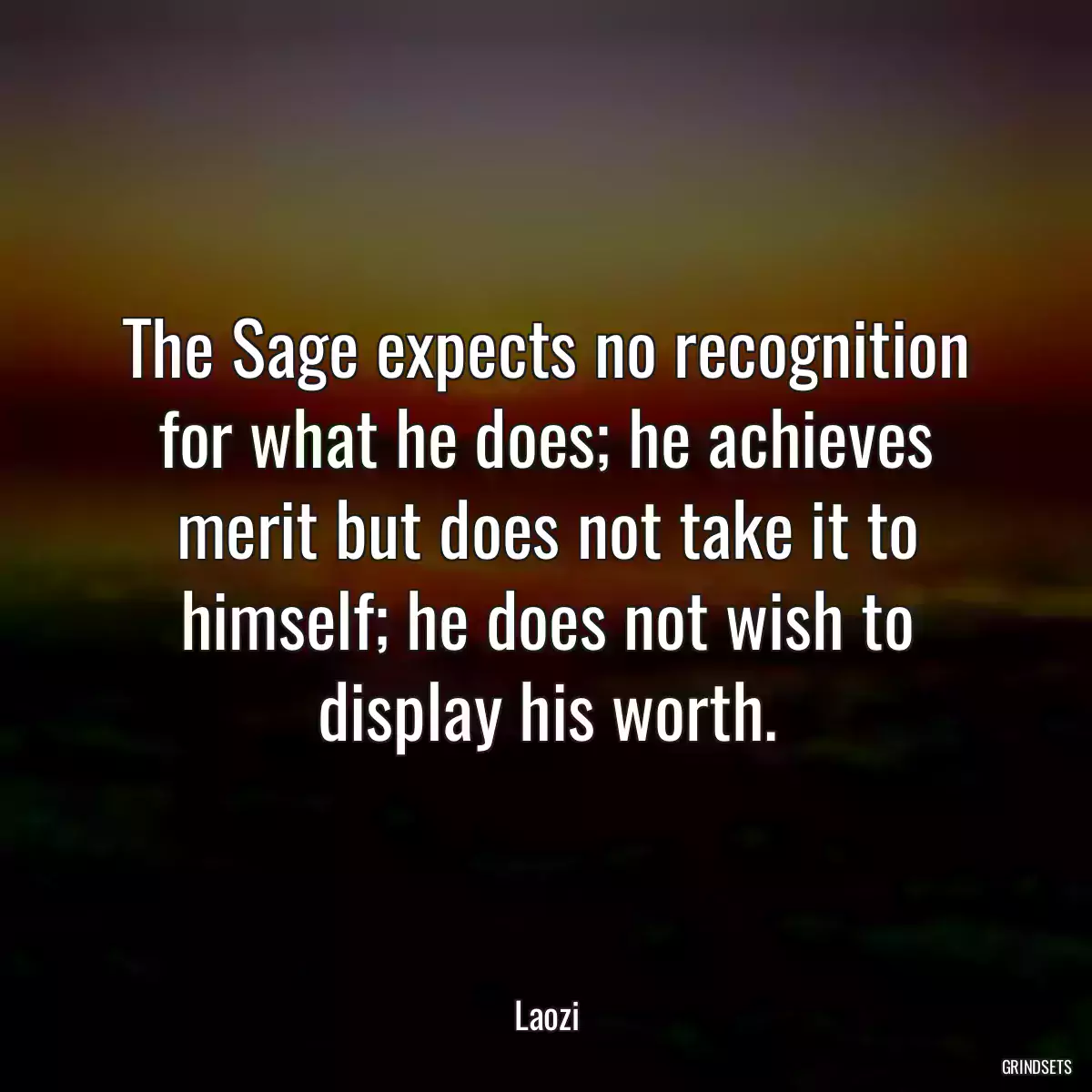 The Sage expects no recognition for what he does; he achieves merit but does not take it to himself; he does not wish to display his worth.