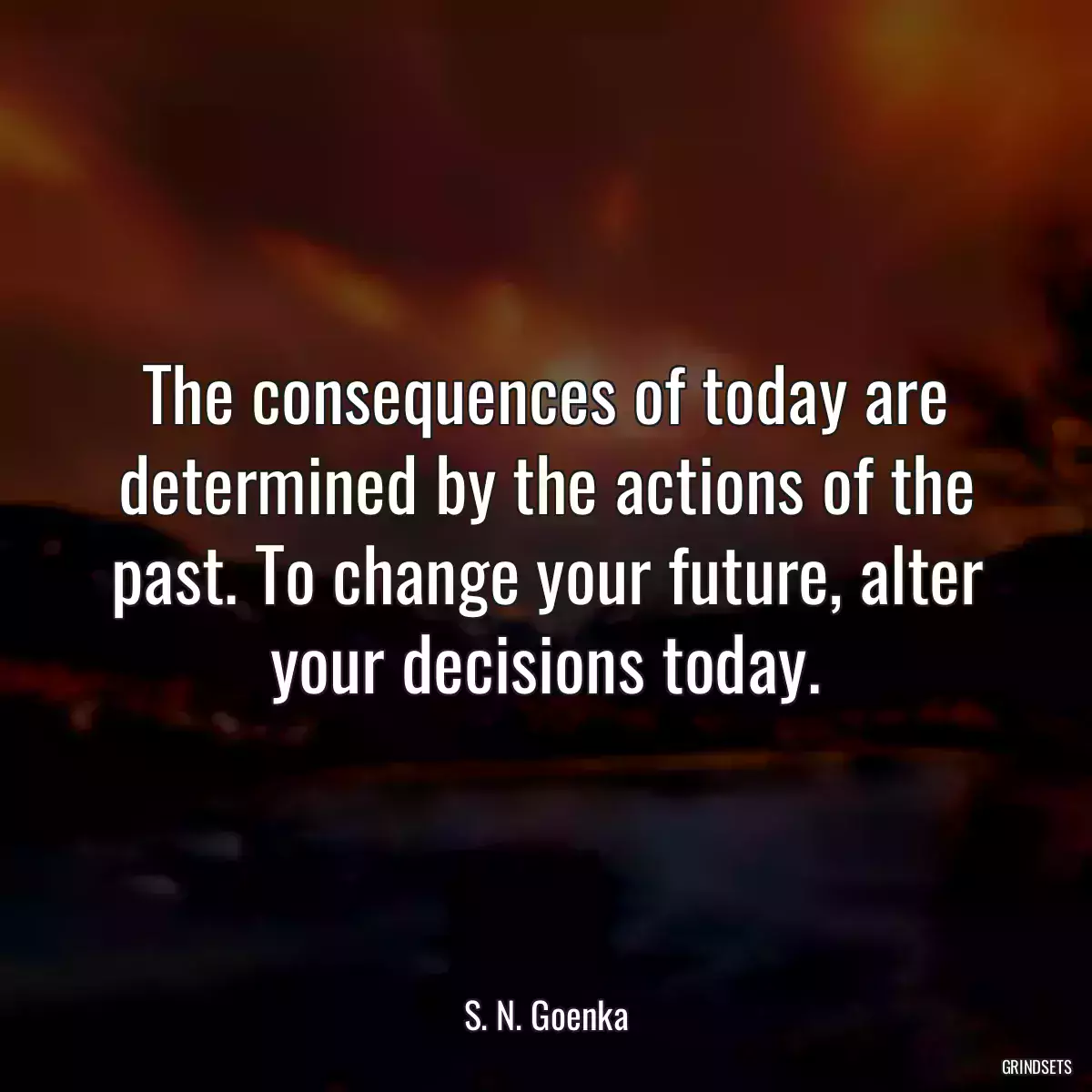 The consequences of today are determined by the actions of the past. To change your future, alter your decisions today.