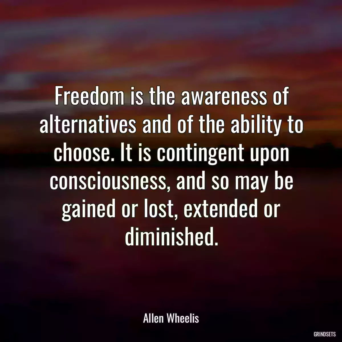 Freedom is the awareness of alternatives and of the ability to choose. It is contingent upon consciousness, and so may be gained or lost, extended or diminished.