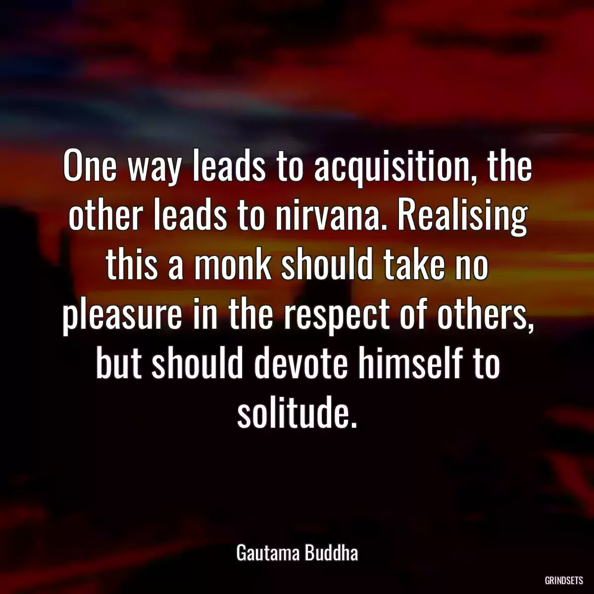 One way leads to acquisition, the other leads to nirvana. Realising this a monk should take no pleasure in the respect of others, but should devote himself to solitude.