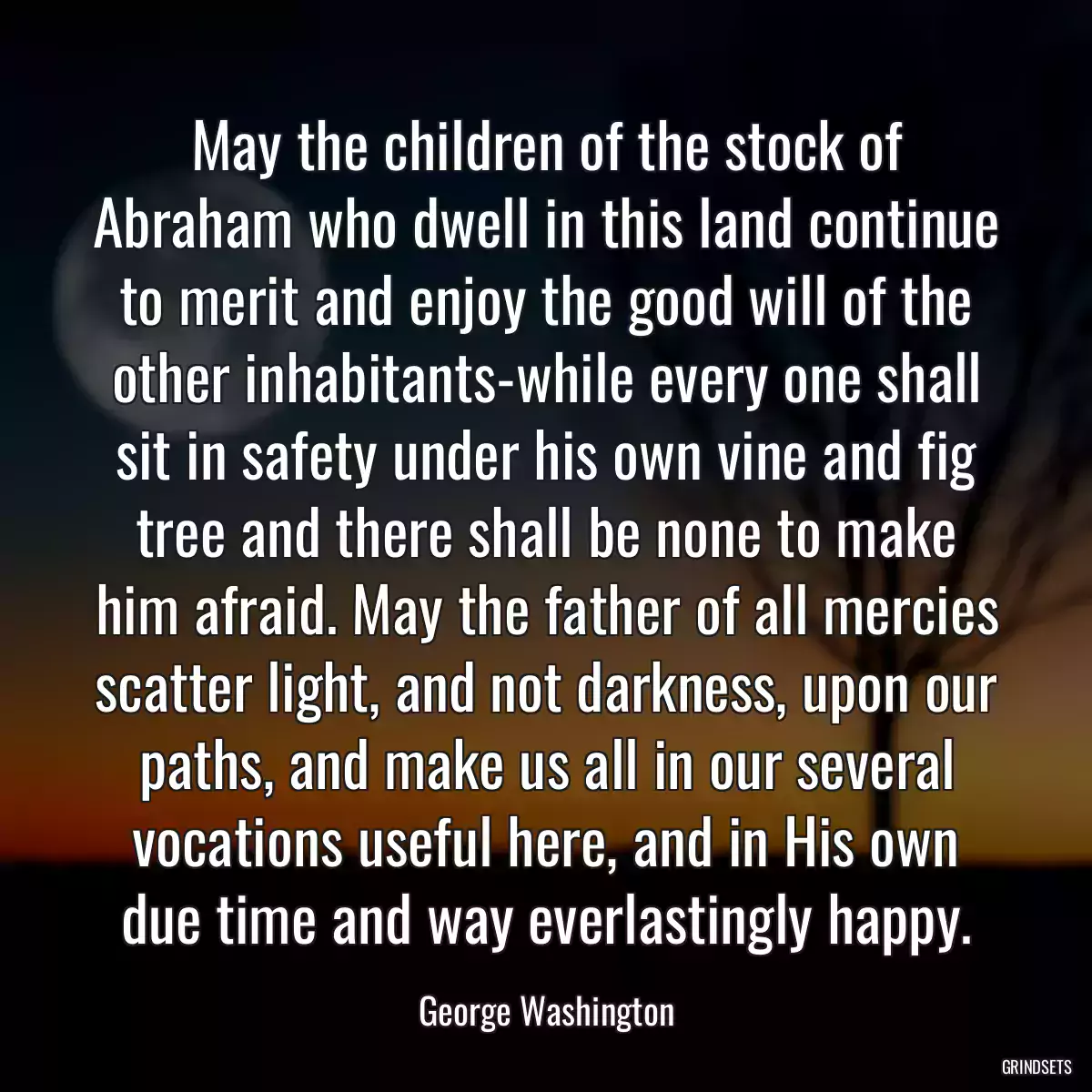 May the children of the stock of Abraham who dwell in this land continue to merit and enjoy the good will of the other inhabitants-while every one shall sit in safety under his own vine and fig tree and there shall be none to make him afraid. May the father of all mercies scatter light, and not darkness, upon our paths, and make us all in our several vocations useful here, and in His own due time and way everlastingly happy.