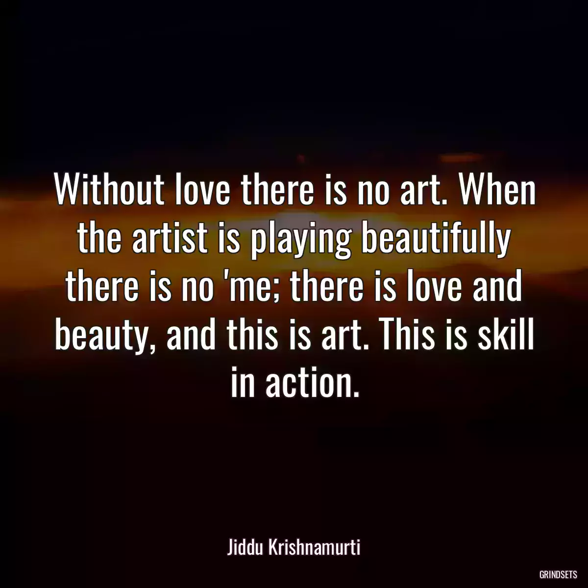 Without love there is no art. When the artist is playing beautifully there is no \'me; there is love and beauty, and this is art. This is skill in action.