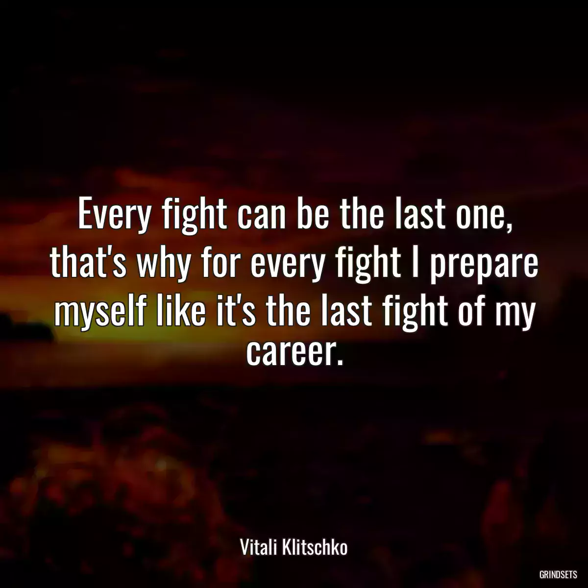 Every fight can be the last one, that\'s why for every fight I prepare myself like it\'s the last fight of my career.