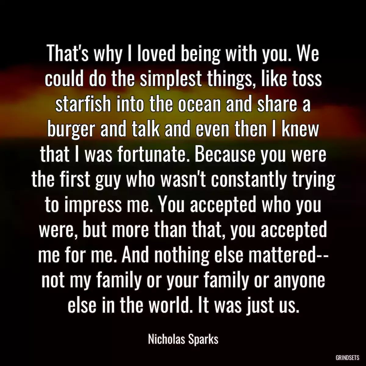 That\'s why I loved being with you. We could do the simplest things, like toss starfish into the ocean and share a burger and talk and even then I knew that I was fortunate. Because you were the first guy who wasn\'t constantly trying to impress me. You accepted who you were, but more than that, you accepted me for me. And nothing else mattered-- not my family or your family or anyone else in the world. It was just us.