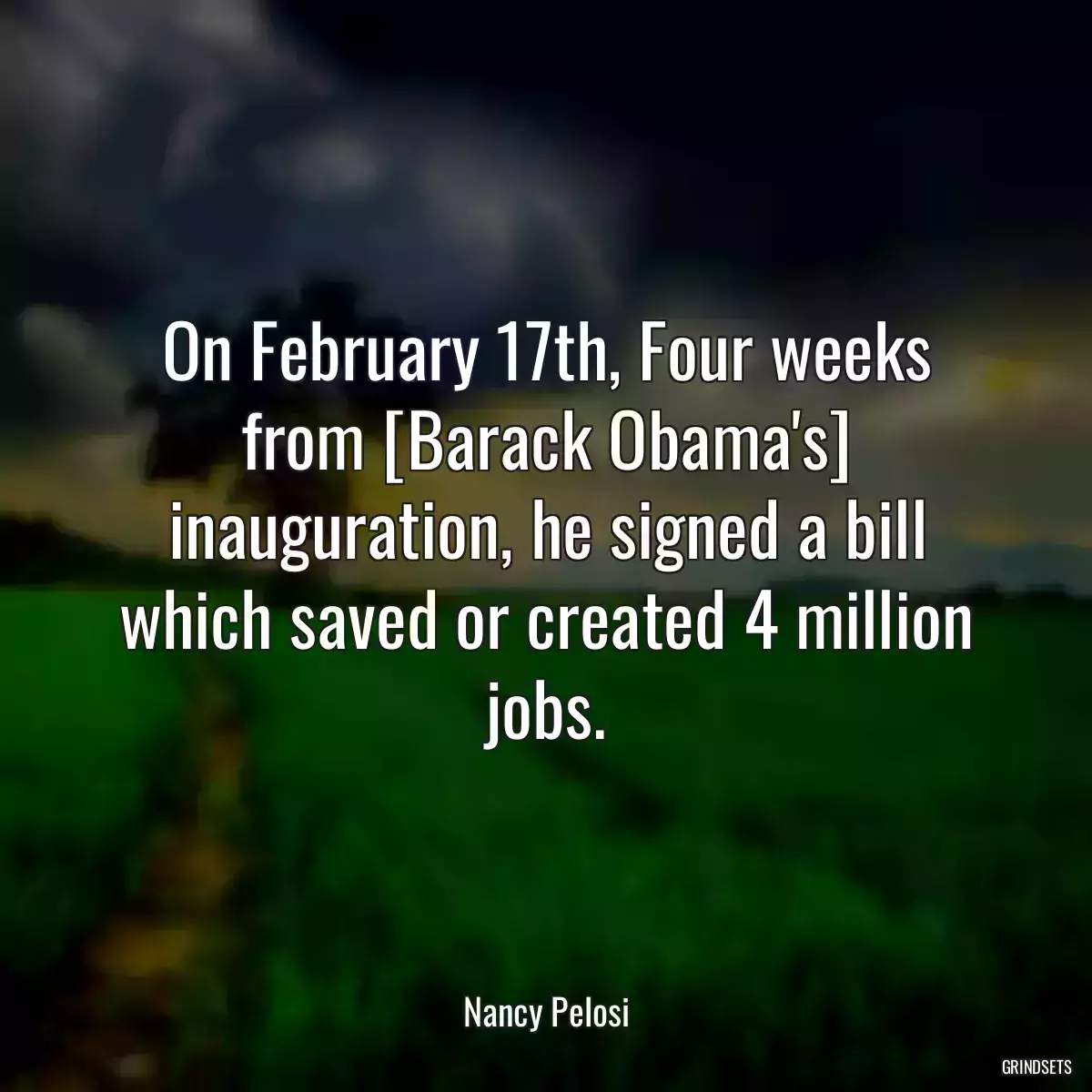 On February 17th, Four weeks from [Barack Obama\'s] inauguration, he signed a bill which saved or created 4 million jobs.