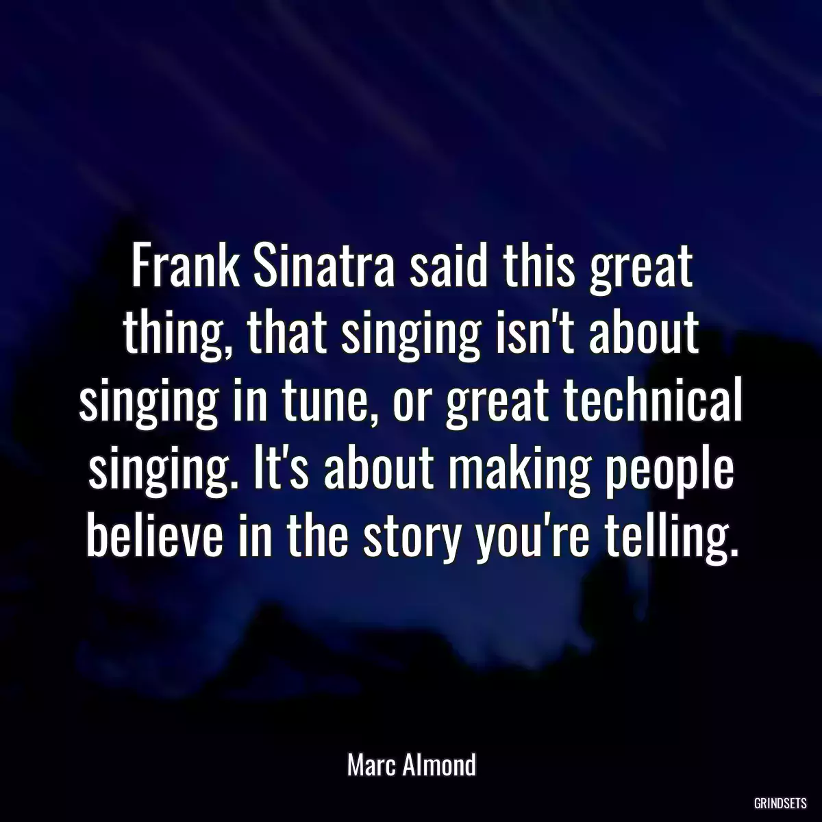 Frank Sinatra said this great thing, that singing isn\'t about singing in tune, or great technical singing. It\'s about making people believe in the story you\'re telling.