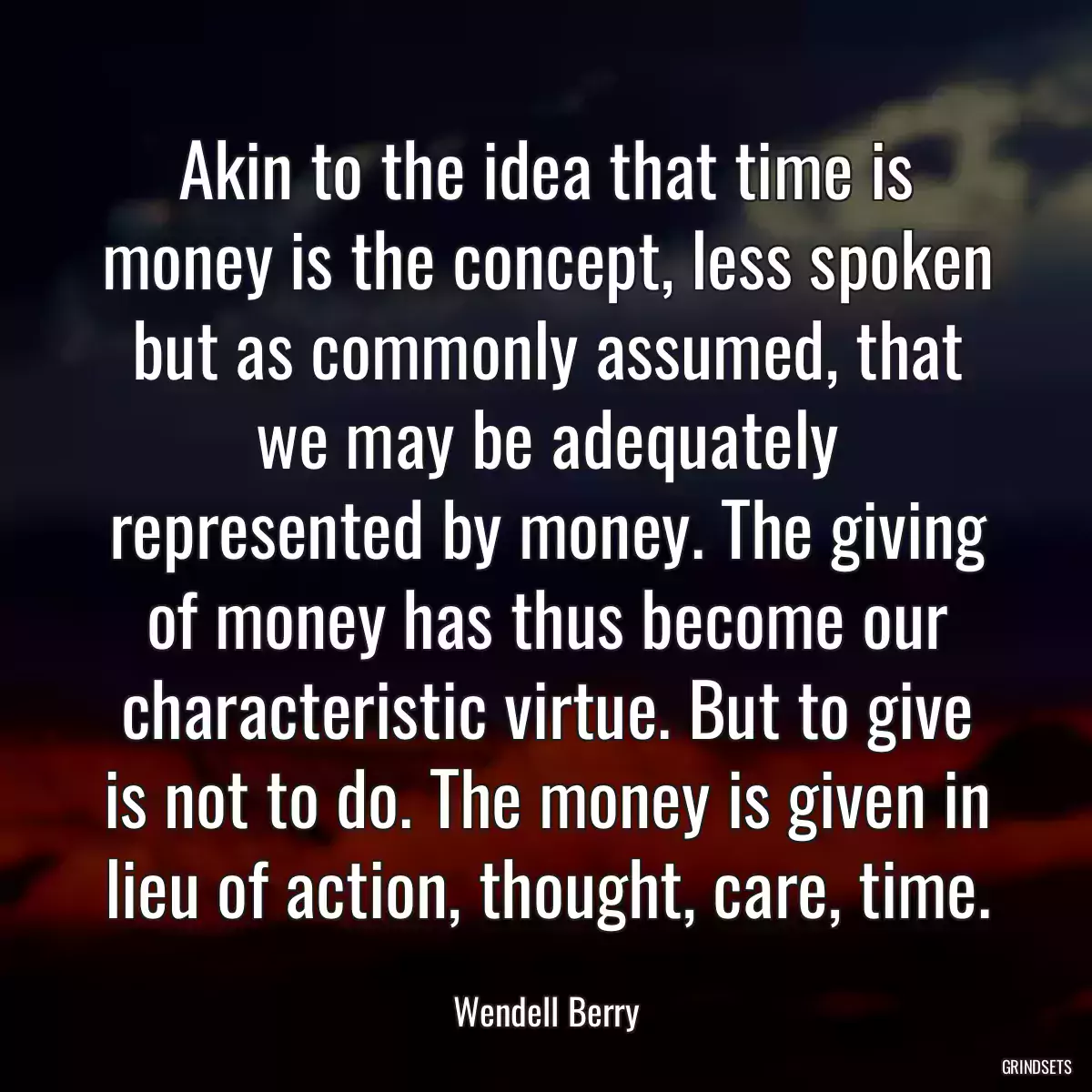 Akin to the idea that time is money is the concept, less spoken but as commonly assumed, that we may be adequately represented by money. The giving of money has thus become our characteristic virtue. But to give is not to do. The money is given in lieu of action, thought, care, time.