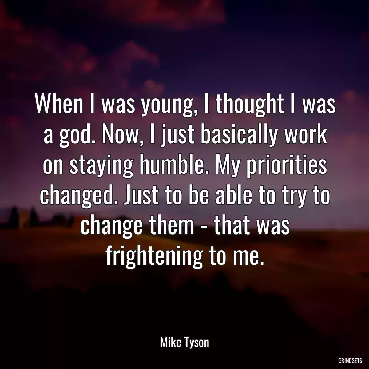 When I was young, I thought I was a god. Now, I just basically work on staying humble. My priorities changed. Just to be able to try to change them - that was frightening to me.