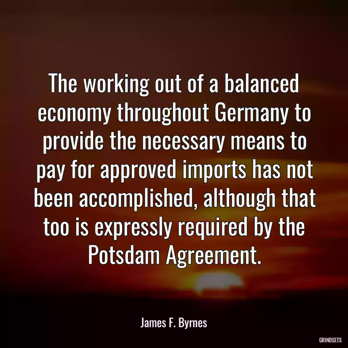 The working out of a balanced economy throughout Germany to provide the necessary means to pay for approved imports has not been accomplished, although that too is expressly required by the Potsdam Agreement.