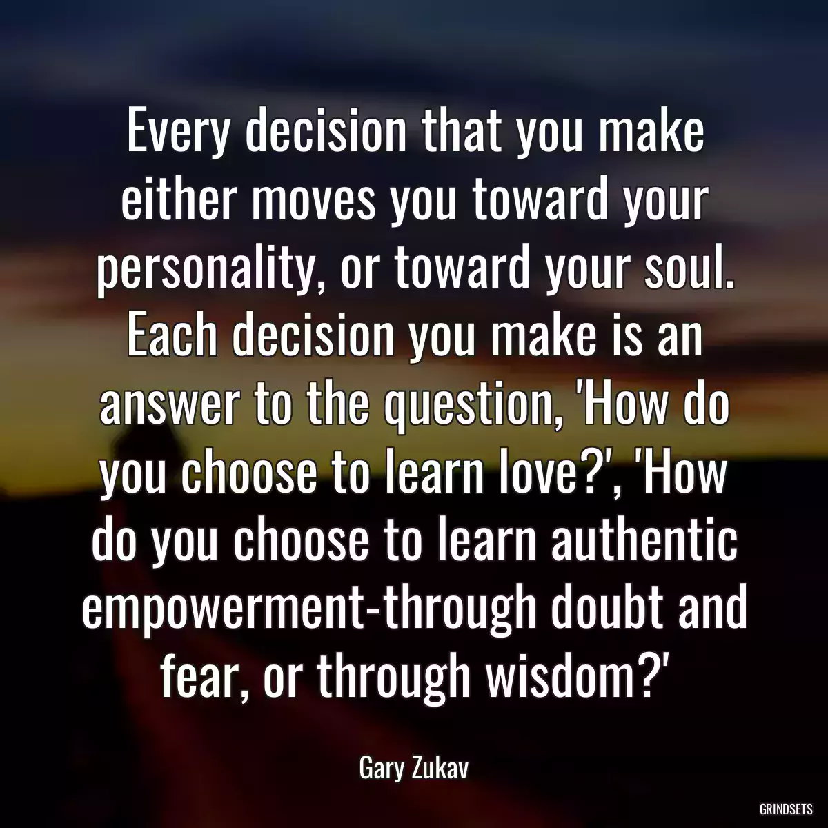 Every decision that you make either moves you toward your personality, or toward your soul. Each decision you make is an answer to the question, \'How do you choose to learn love?\', \'How do you choose to learn authentic empowerment-through doubt and fear, or through wisdom?\'