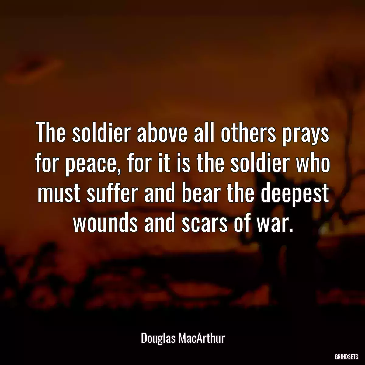 The soldier above all others prays for peace, for it is the soldier who must suffer and bear the deepest wounds and scars of war.