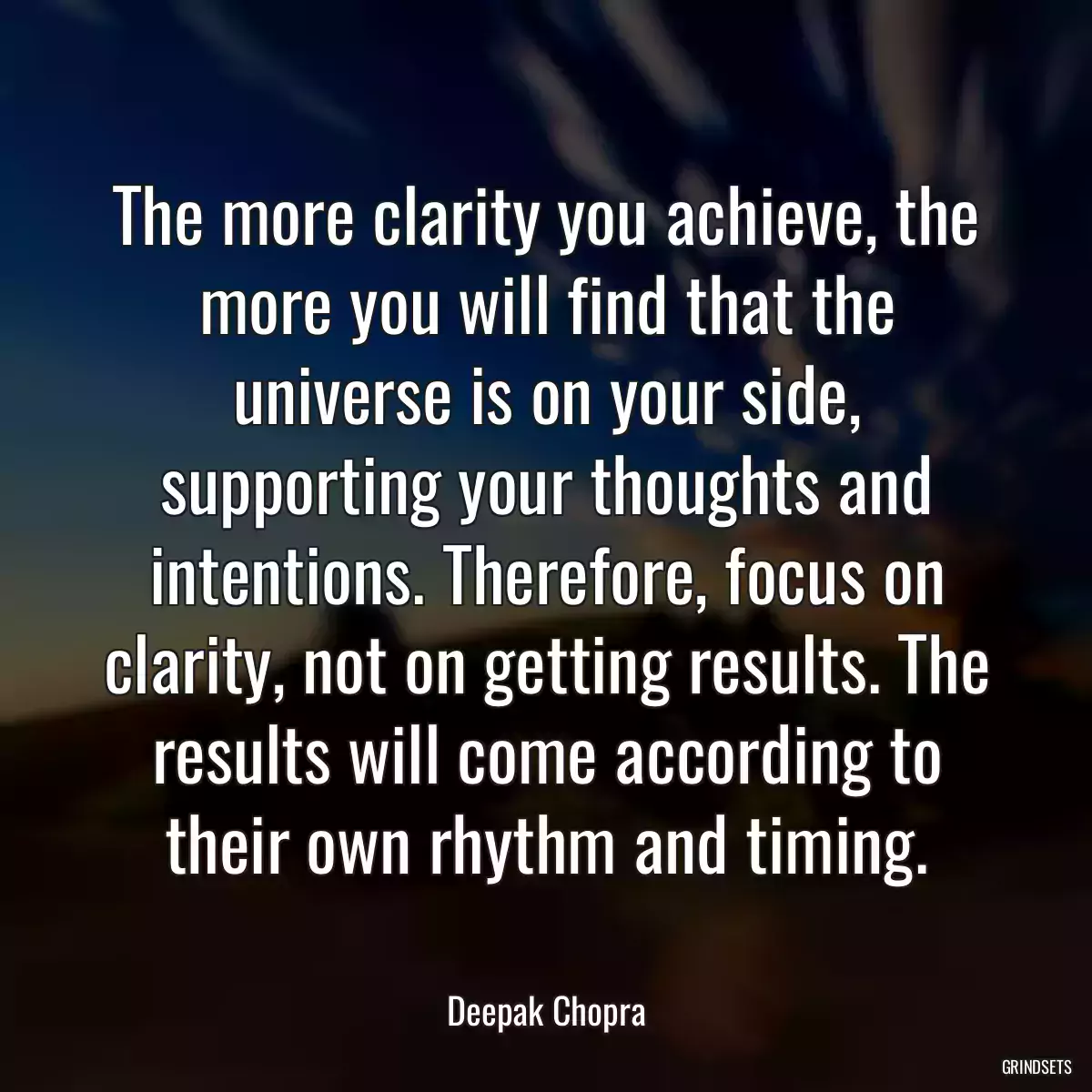 The more clarity you achieve, the more you will find that the universe is on your side, supporting your thoughts and intentions. Therefore, focus on clarity, not on getting results. The results will come according to their own rhythm and timing.