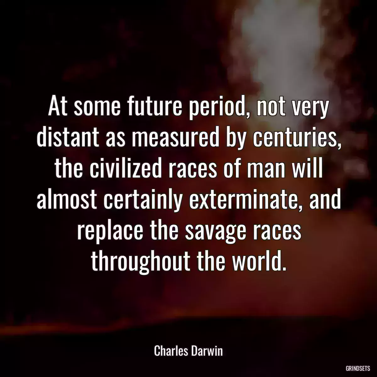 At some future period, not very distant as measured by centuries, the civilized races of man will almost certainly exterminate, and replace the savage races throughout the world.