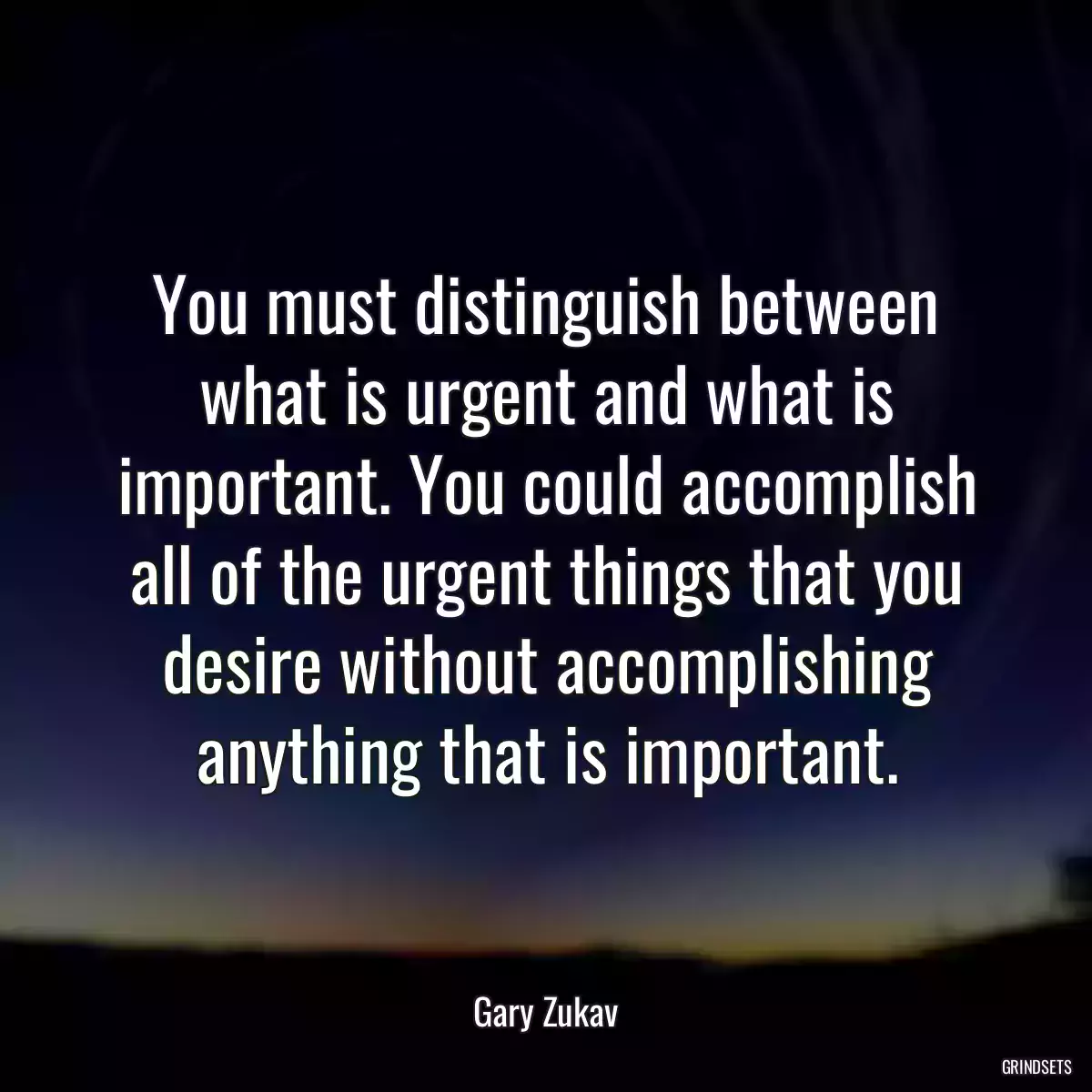 You must distinguish between what is urgent and what is important. You could accomplish all of the urgent things that you desire without accomplishing anything that is important.