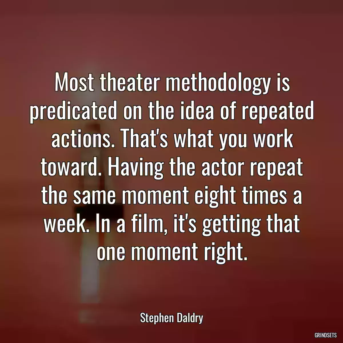 Most theater methodology is predicated on the idea of repeated actions. That\'s what you work toward. Having the actor repeat the same moment eight times a week. In a film, it\'s getting that one moment right.