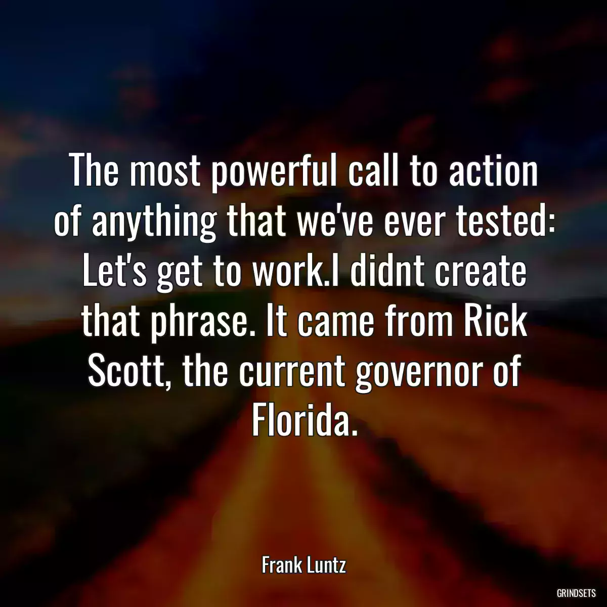 The most powerful call to action of anything that we\'ve ever tested: Let\'s get to work.I didnt create that phrase. It came from Rick Scott, the current governor of Florida.