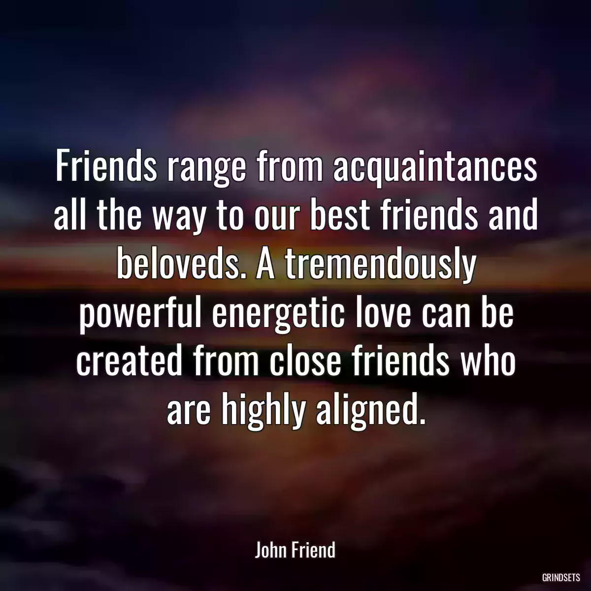 Friends range from acquaintances all the way to our best friends and beloveds. A tremendously powerful energetic love can be created from close friends who are highly aligned.