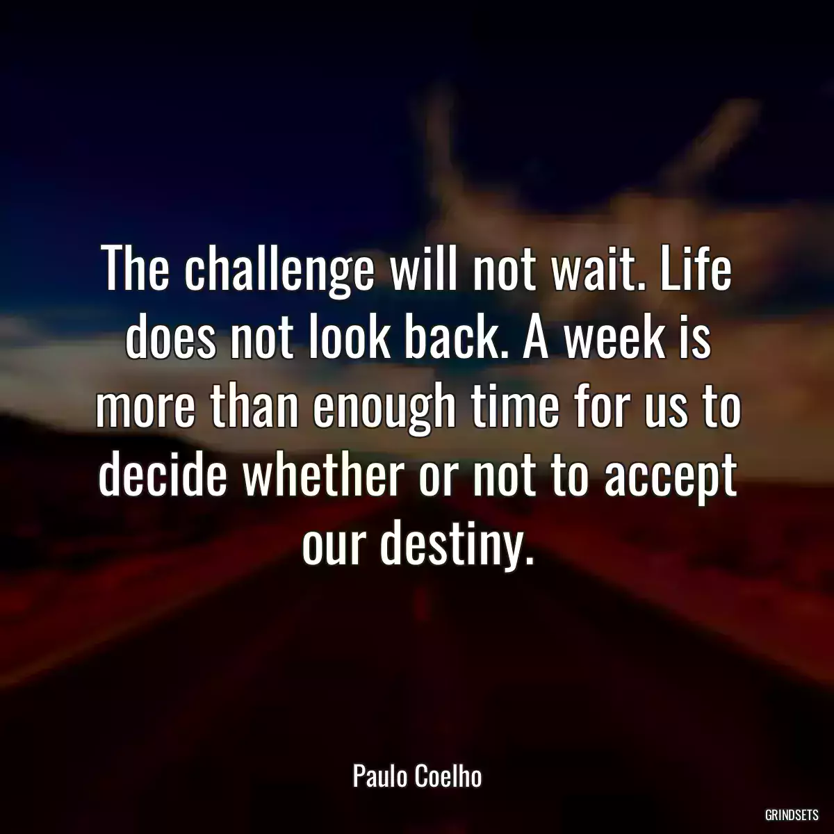 The challenge will not wait. Life does not look back. A week is more than enough time for us to decide whether or not to accept our destiny.