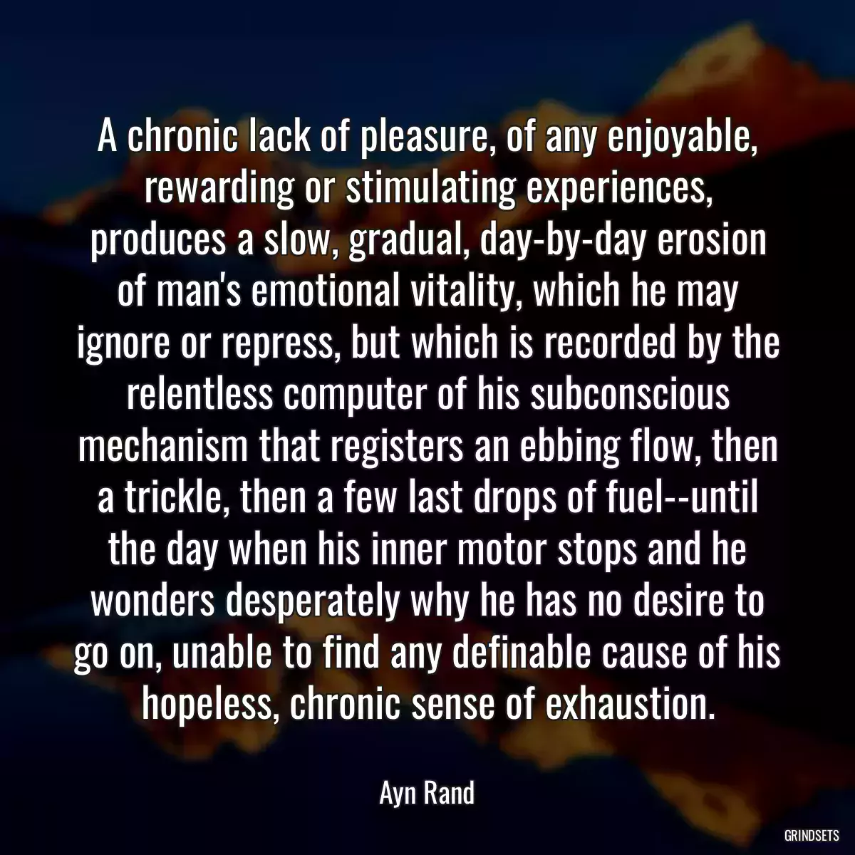 A chronic lack of pleasure, of any enjoyable, rewarding or stimulating experiences, produces a slow, gradual, day-by-day erosion of man\'s emotional vitality, which he may ignore or repress, but which is recorded by the relentless computer of his subconscious mechanism that registers an ebbing flow, then a trickle, then a few last drops of fuel--until the day when his inner motor stops and he wonders desperately why he has no desire to go on, unable to find any definable cause of his hopeless, chronic sense of exhaustion.