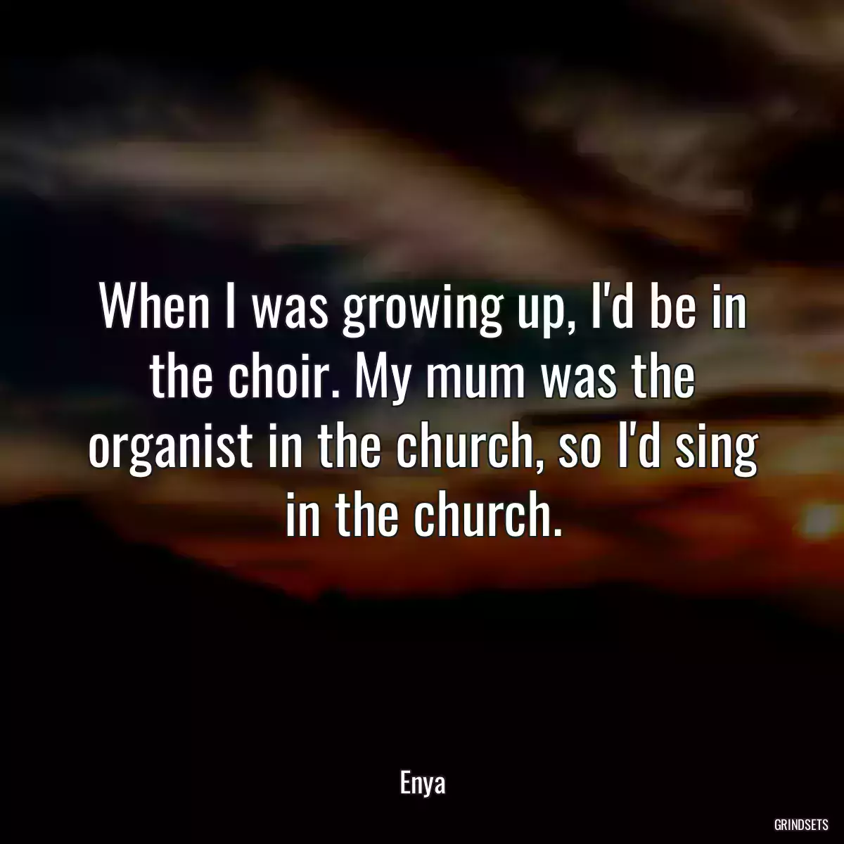 When I was growing up, I\'d be in the choir. My mum was the organist in the church, so I\'d sing in the church.