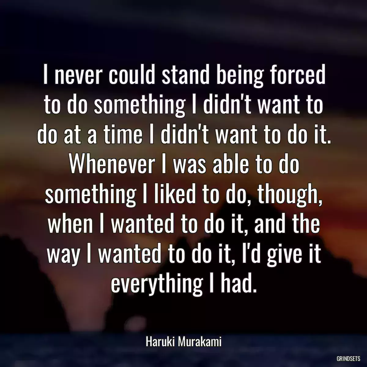 I never could stand being forced to do something I didn\'t want to do at a time I didn\'t want to do it. Whenever I was able to do something I liked to do, though, when I wanted to do it, and the way I wanted to do it, I\'d give it everything I had.