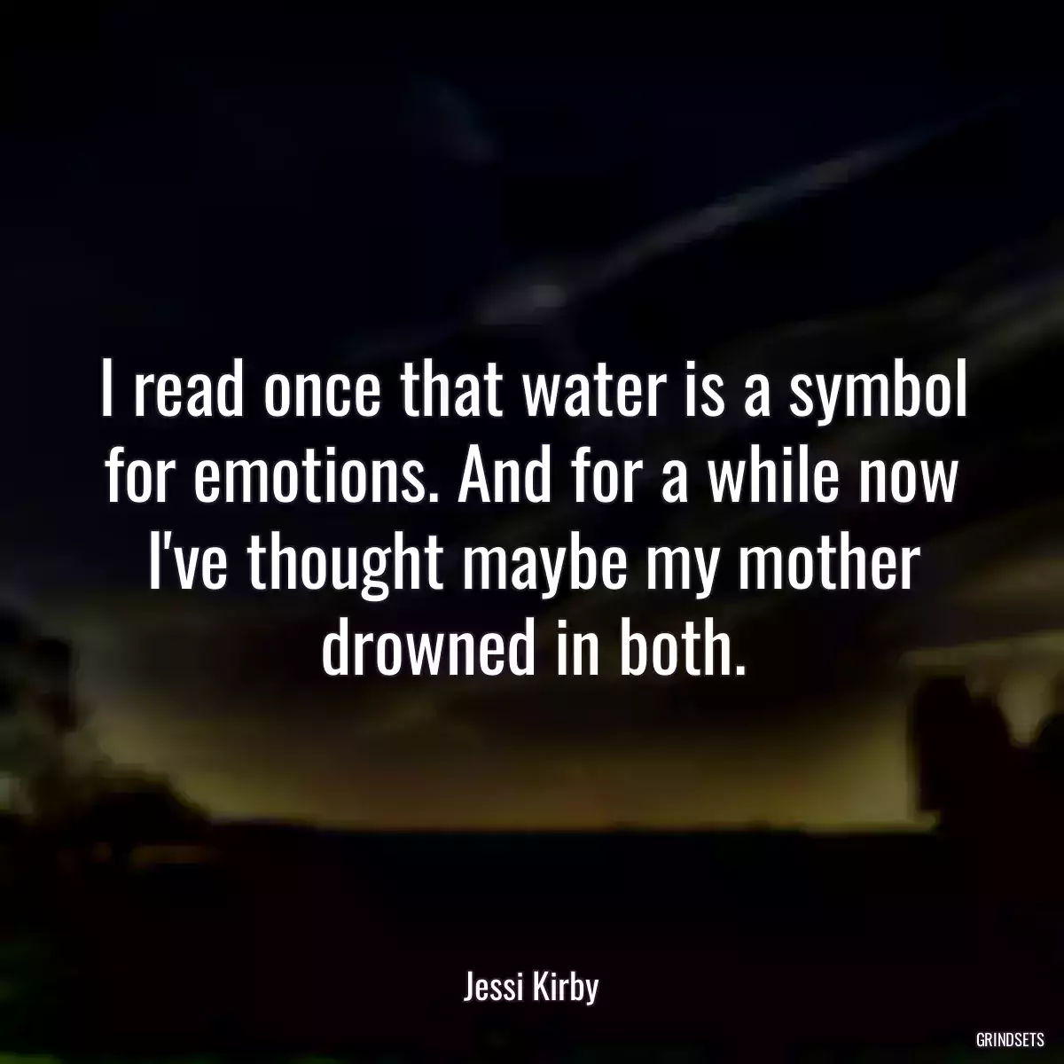 I read once that water is a symbol for emotions. And for a while now I\'ve thought maybe my mother drowned in both.