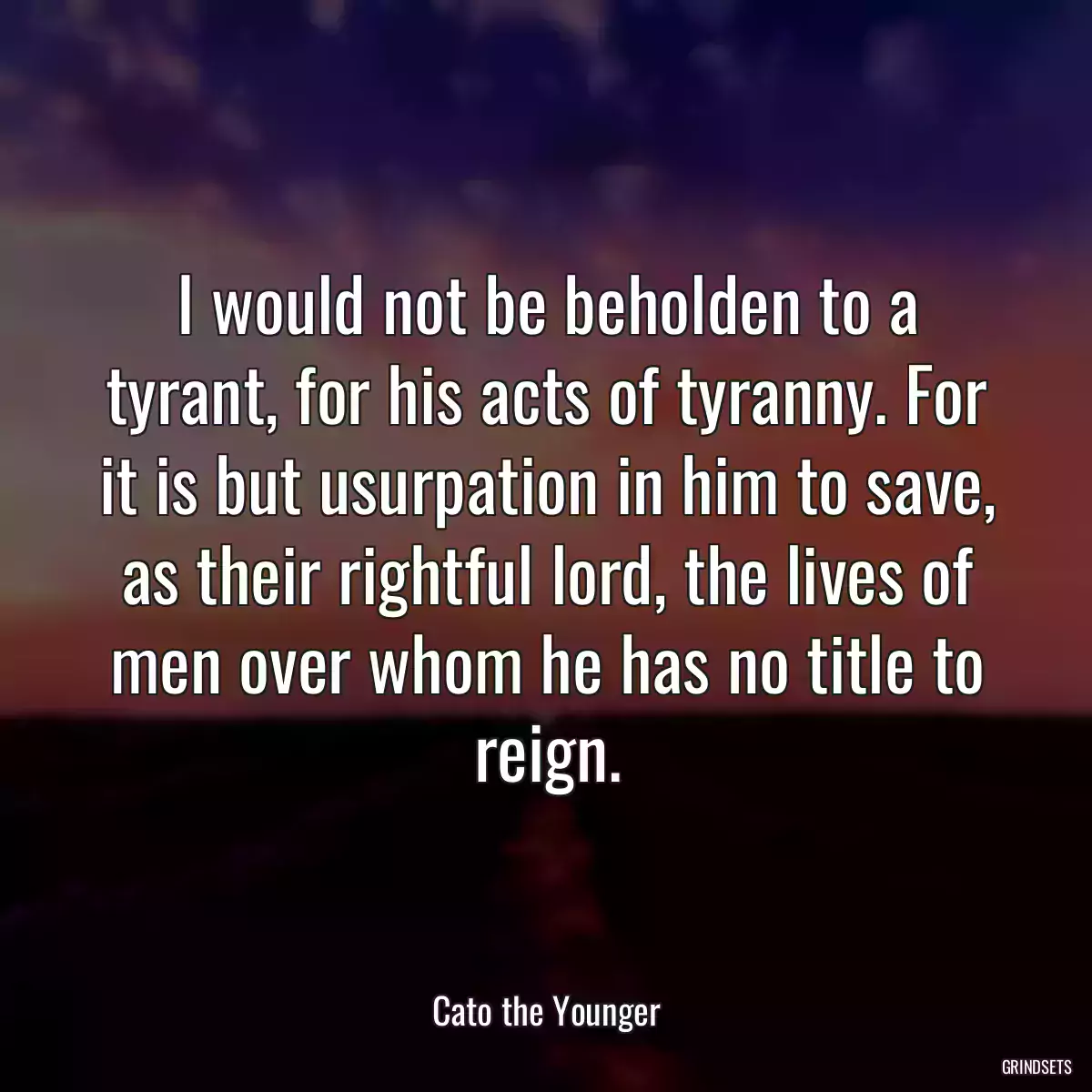 I would not be beholden to a tyrant, for his acts of tyranny. For it is but usurpation in him to save, as their rightful lord, the lives of men over whom he has no title to reign.