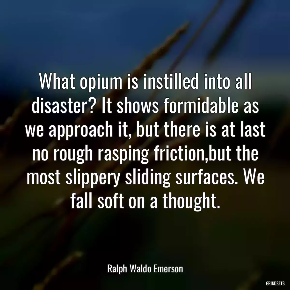 What opium is instilled into all disaster? It shows formidable as we approach it, but there is at last no rough rasping friction,but the most slippery sliding surfaces. We fall soft on a thought.