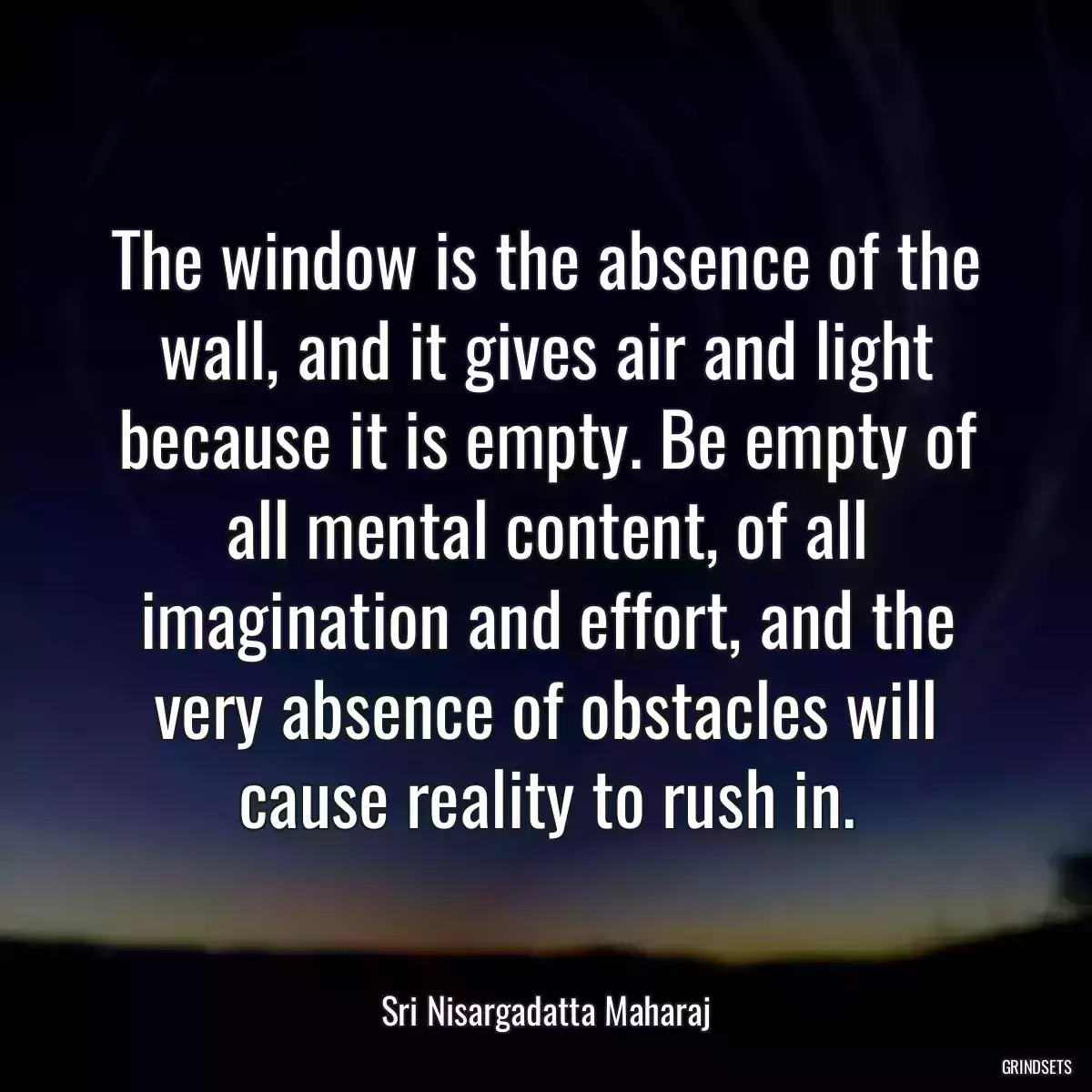 The window is the absence of the wall, and it gives air and light because it is empty. Be empty of all mental content, of all imagination and effort, and the very absence of obstacles will cause reality to rush in.