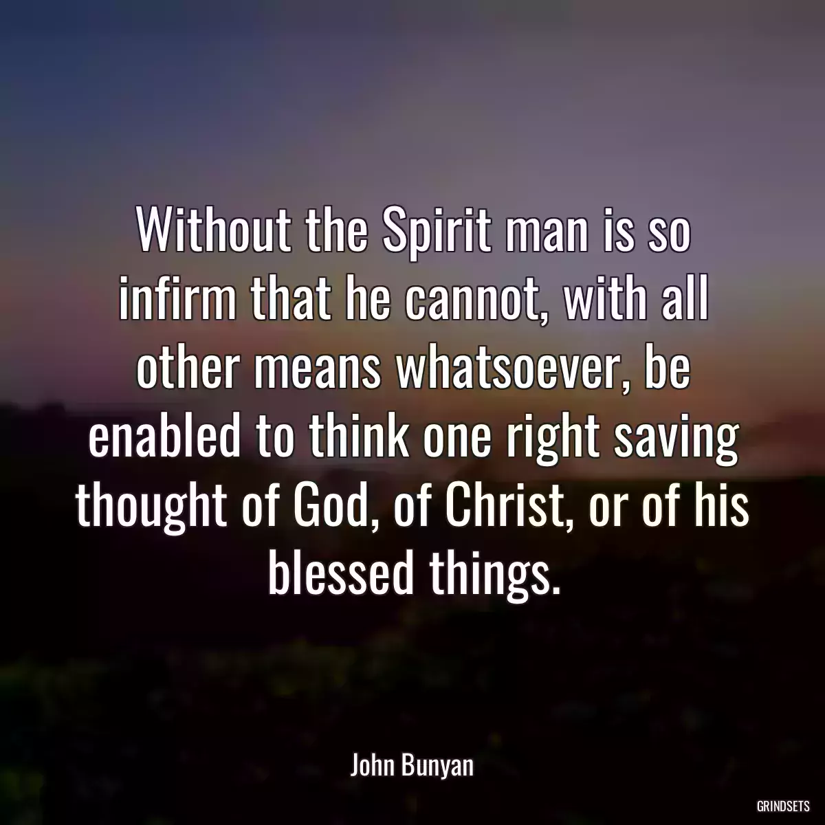 Without the Spirit man is so infirm that he cannot, with all other means whatsoever, be enabled to think one right saving thought of God, of Christ, or of his blessed things.